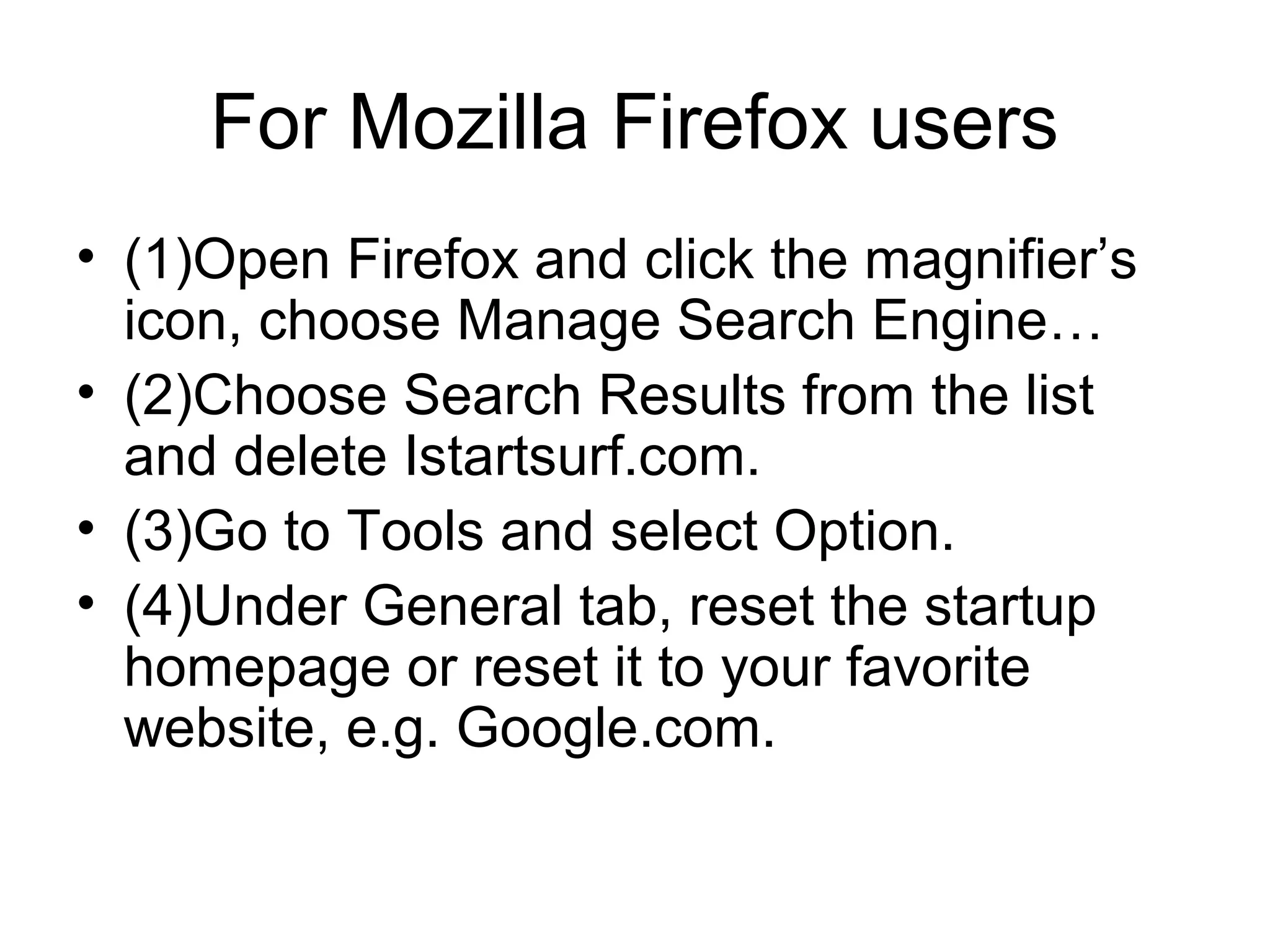 For Mozilla Firefox users
• (1)Open Firefox and click the magnifier’s
icon, choose Manage Search Engine…
• (2)Choose Search Results from the list
and delete Istartsurf.com.
• (3)Go to Tools and select Option.
• (4)Under General tab, reset the startup
homepage or reset it to your favorite
website, e.g. Google.com.
 