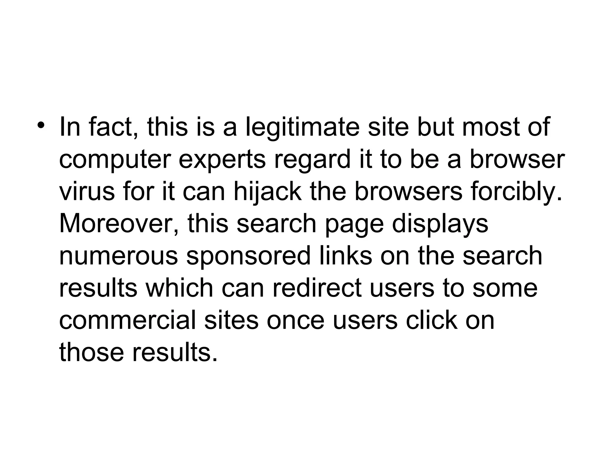 • In fact, this is a legitimate site but most of
computer experts regard it to be a browser
virus for it can hijack the browsers forcibly.
Moreover, this search page displays
numerous sponsored links on the search
results which can redirect users to some
commercial sites once users click on
those results.
 