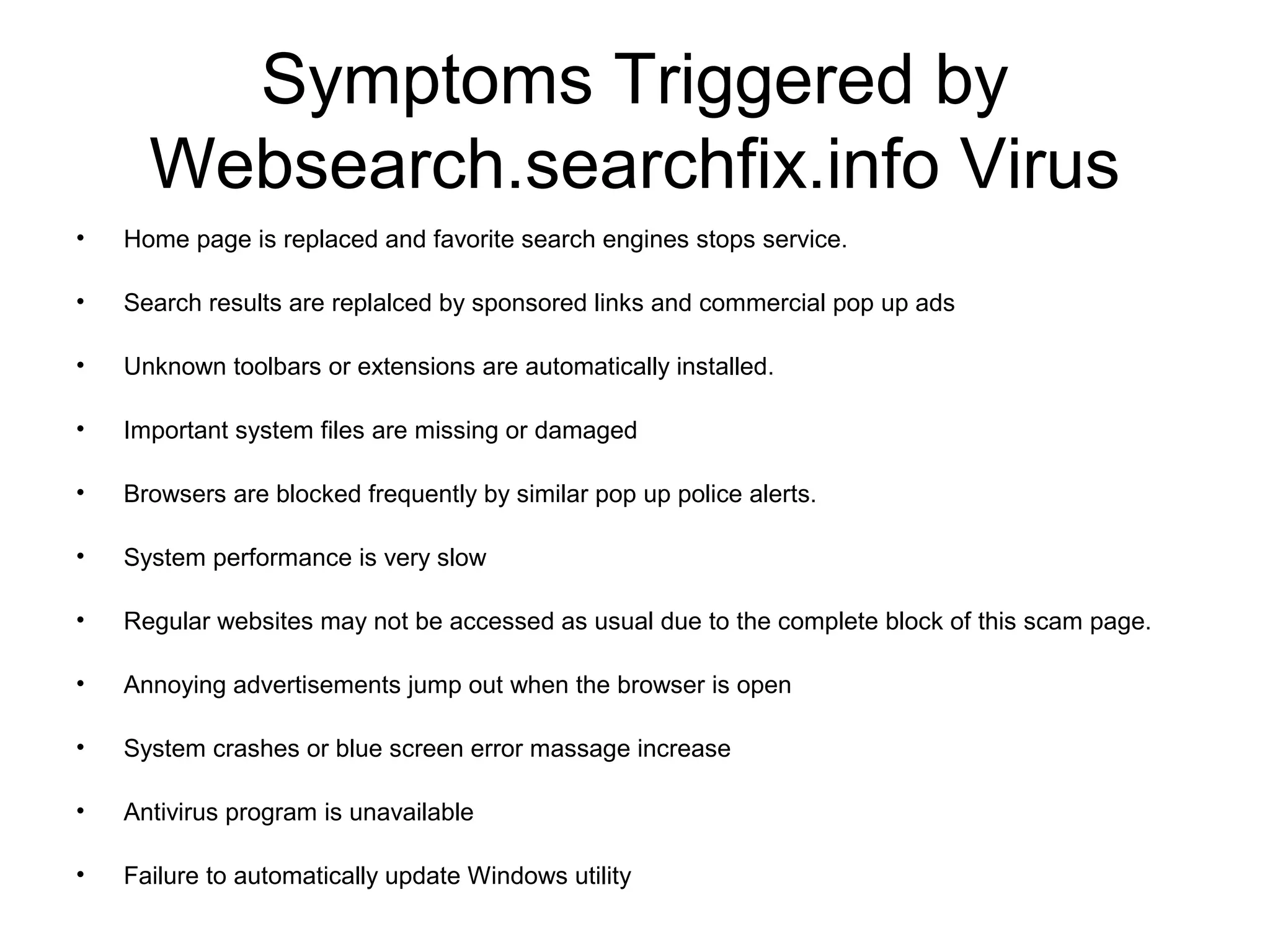 Symptoms Triggered by
Websearch.searchfix.info Virus
• Home page is replaced and favorite search engines stops service.
• Search results are replalced by sponsored links and commercial pop up ads
• Unknown toolbars or extensions are automatically installed.
• Important system files are missing or damaged
• Browsers are blocked frequently by similar pop up police alerts.
• System performance is very slow
• Regular websites may not be accessed as usual due to the complete block of this scam page.
• Annoying advertisements jump out when the browser is open
• System crashes or blue screen error massage increase
• Antivirus program is unavailable
• Failure to automatically update Windows utility
 
