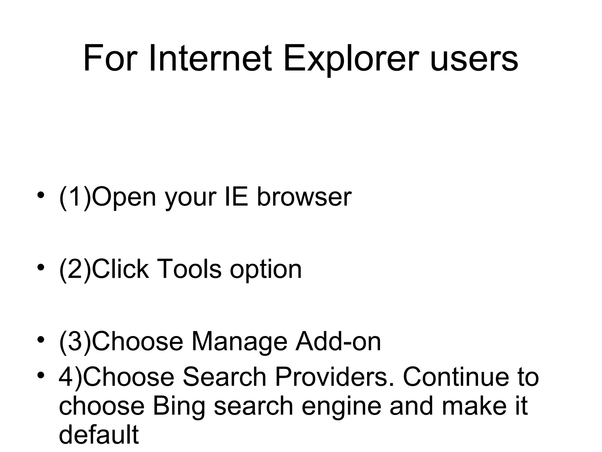 For Internet Explorer users
• (1)Open your IE browser
• (2)Click Tools option
• (3)Choose Manage Add-on
• 4)Choose Search Providers. Continue to
choose Bing search engine and make it
default
 