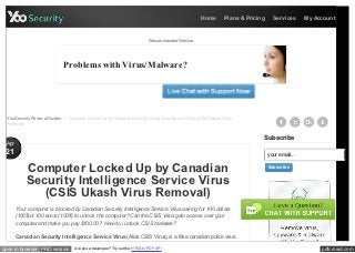 Home        Plans & Pricing     Services      My Account



                                                                             Recommended Service




                              Problems with Virus/Malware?




  YooSecurity Removal Guides > Computer Locked Up by Canadian Security Intelligence Service Virus (CSIS Ukash Virus
  Removal)


                                                                                                                             Subscribe
 Apr
 21                                                                                                                              your email...

           Computer Locked Up by Canadian                                                                                        Subscribe


           Security Intelligence Service Virus
              (CSIS Ukash Virus Removal)
       Your computer is block ed by Canadian Security Intelligence Service Virus ask ing for 100 dollars
       (100$)or 100 euros( 100€) to unlock the computer? Can the CSIS Virus gain access over your
       computer and mak e you pay $100.00? How do i unlock CSIS malware?

       Canadian Security Intelligence Service Virus (Alias CSIS Virus) is a fake canadian police virus.

open in browser PRO version         Are you a developer? Try out the HTML to PDF API                                                                  pdfcrowd.com
 