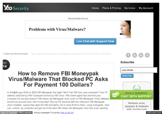 Home      Plans & Pricing     Services      My Account



                                                                            Recommended Service




                             Problems with Virus/Malware?




  YooSecurity Removal Guides > How to Remove FBI Moneypak Virus/Malw are That Blocked PC Asks For Payment 100 Dollars?



 Jun                                                                                                                      Subscribe
 14
                                                                                                                              your email...
            How to Remove FBI Moneypak                                                                                        Subscribe

        Virus/Malware That Blocked PC Asks
              For Payment 100 Dollars?
       Is fine@fbi.gov $100 or $200 FBI Moneypak fine legit? No!!! Can FBI lock your computer? Yes! IP
       address block ed by FBI! Computer lock ed by FBI Virus. FBI online agent has block ed your
       computer for security reason? FBI Green dot Moneypak virus scam or FBI Moneypak Virus/ Malware
       lock ed my account and i don’t k now why? Got my PC block ed with the child porn FBI Moneypak
       virus/ malware, saying they were the FBI and wants me to send $100 to them, using moneypak . How
       can i unlock my computer and get rid of the fak e FBI Green dot Moneypak virus fine scam warning
open in browser PRO version        Are you a developer? Try out the HTML to PDF API                                                                pdfcrowd.com
 