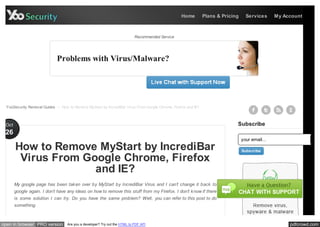 Home         Plans & Pricing     Services      My Account



                                                                            Recommended Service




                             Problems with Virus/Malware?




  YooSecurity Removal Guides > How to Remove MyStart by IncrediBar Virus From Google Chrome, Firefox and IE?



 Oct                                                                                                                         Subscribe
 26
                                                                                                                                 your email...
       How to Remove MyStart by IncrediBar                                                                                       Subscribe

        Virus From Google Chrome, Firefox
                     and IE?
       My google page has been tak en over by MyStart by IncrediBar Virus and I can’t change it back to
       google again. I don’t have any ideas on how to remove this stuff from my Firefox. I don’t k now if there
       is some solution I can try. Do you have the same problem? Well, you can refer to this post to do
       something.



open in browser PRO version        Are you a developer? Try out the HTML to PDF API                                                                   pdfcrowd.com
 