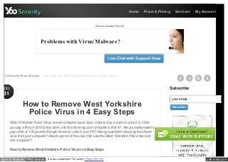 Home   Plans & Pricing     Services      My Account



                                                                            Recommended Service




                             Problems with Virus/Malware?




  YooSecurity Removal Guides > How to Remove West Yorkshire Police Virus in 4 Easy Steps



 Oct                                                                                                                   Subscribe
 31
                                                                                                                           your email...
                How to Remove West Yorkshire                                                                               Subscribe

                 Police Virus in 4 Easy Steps
       West York shire Police Virus lock ed computer now it says i have to buy a code to unlock it. Once
       you pay a fine of £100 to the crime unit for unlock ing your computer is that it? Are you really need to
       pay a fine of 100 pounds through Uk ash to unlock your PC? Having a problem removing the Uk ash
       virus from your computer? How do get rid of the virus that said the West York shire Police has lock
       this computer?

       How to Remove West Yorkshire Police Virus in 4 Easy Steps


open in browser PRO version        Are you a developer? Try out the HTML to PDF API                                                             pdfcrowd.com
 