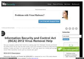 Home   Plans & Pricing     Services      My Account



                                                                             Recommended Service




                              Problems with Virus/Malware?




  YooSecurity Removal Guides > Information Security and Control Act (ISCA) 2012 Virus Removal Help



 Aug                                                                                                                      Subscribe
 21
                                                                                                                              your email...
        Information Security and Control Act                                                                                  Subscribe

           (ISCA) 2012 Virus Removal Help
       Has your computer suddenly been lock ed by a warning page from Information Security and Control
       Act (ISCA) 2012? Do you have any idea of why it lock s your computer? Or have you really done the
       activities it states you have? Is it real and legit? If I don’t pay, would I be in trouble with any legal
       issues? Most importantly, how do I get my computer work again?


       ISCA 2012 Description:
       Information Security and Control Act (ISCA) 2012 is categorized as one of the newly released
open in browser PRO version         Are you a developer? Try out the HTML to PDF API                                                               pdfcrowd.com
 