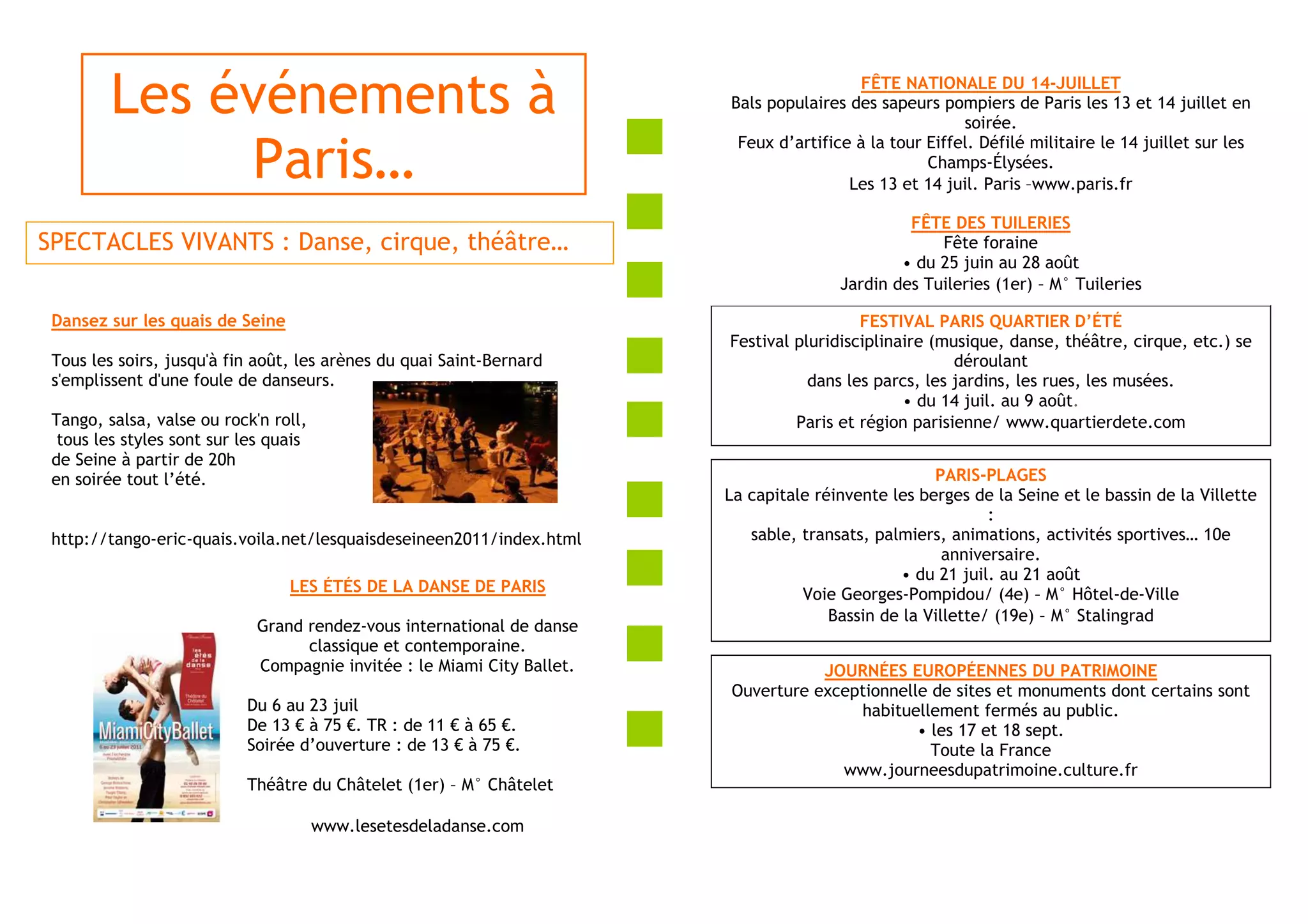 Les événements à                                                                  FÊTE NATIONALE DU 14-JUILLET
                                                                         Bals populaires des sapeurs pompiers de Paris les 13 et 14 juillet en
                                                                                                         soirée.
                                                                          Feux d’artifice à la tour Eiffel. Défilé militaire le 14 juillet sur les
              Paris…                                                                                Champs-Élysées.
                                                                                         Les 13 et 14 juil. Paris –www.paris.fr

                                                                                                 FÊTE DES TUILERIES
SPECTACLES VIVANTS : Danse, cirque, théâtre…                                                         Fête foraine
                                                                                                • du 25 juin au 28 août
                                                                                        Jardin des Tuileries (1er) – M° Tuileries

 Dansez sur les quais de Seine                                                             FESTIVAL PARIS QUARTIER D’ÉTÉ
                                                                         Festival pluridisciplinaire (musique, danse, théâtre, cirque, etc.) se
 Tous les soirs, jusqu'à fin août, les arènes du quai Saint-Bernard                                     déroulant
 s'emplissent d'une foule de danseurs.                                              dans les parcs, les jardins, les rues, les musées.
                                                                                                 • du 14 juil. au 9 août.
 Tango, salsa, valse ou rock'n roll,                                              Paris et région parisienne/ www.quartierdete.com
  tous les styles sont sur les quais
 de Seine à partir de 20h
 en soirée tout l’été.                                                                               PARIS-PLAGES
                                                                         La capitale réinvente les berges de la Seine et le bassin de la Villette
                                                                                                             :
 http://tango-eric-quais.voila.net/lesquaisdeseineen2011/index.html         sable, transats, palmiers, animations, activités sportives… 10e
                                                                                                       anniversaire.
                                                                                                 • du 21 juil. au 21 août
                                 LES ÉTÉS DE LA DANSE DE PARIS                     Voie Georges-Pompidou/ (4e) – M° Hôtel-de-Ville
                                                                                       Bassin de la Villette/ (19e) – M° Stalingrad
                             Grand rendez-vous international de danse
                                   classique et contemporaine.
                             Compagnie invitée : le Miami City Ballet.              JOURNÉES EUROPÉENNES DU PATRIMOINE
                                                                         Ouverture exceptionnelle de sites et monuments dont certains sont
                           Du 6 au 23 juil                                              habituellement fermés au public.
                           De 13 € à 75 €. TR : de 11 € à 65 €.                                 • les 17 et 18 sept.
                           Soirée d’ouverture : de 13 € à 75 €.                                   Toute la France
                                                                                      www.journeesdupatrimoine.culture.fr
                           Théâtre du Châtelet (1er) – M° Châtelet

                                       www.lesetesdeladanse.com
 