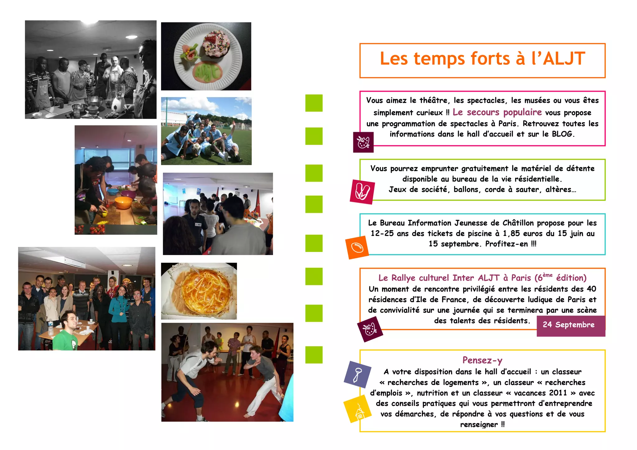 Les temps forts à l’ALJT

Vous aimez le théâtre, les spectacles, les musées ou vous êtes
  simplement curieux !! Le secours populaire vous propose
une programmation de spectacles à Paris. Retrouvez toutes les
      informations dans le hall d’accueil et sur le BLOG.



 Vous pourrez emprunter gratuitement le matériel de détente
         disponible au bureau de la vie résidentielle.
     Jeux de société, ballons, corde à sauter, altères…



Le Bureau Information Jeunesse de Châtillon propose pour les
 12-25 ans des tickets de piscine à 1,85 euros du 15 juin au
               15 septembre. Profitez-en !!!



   Le Rallye culturel Inter ALJT à Paris (6ème édition)
Un moment de rencontre privilégié entre les résidents des 40
résidences d’Ile de France, de découverte ludique de Paris et
de convivialité sur une journée qui se terminera par une scène
                   des talents des résidents.
                                                24 Septembre



                         Pensez-y
     A votre disposition dans le hall d’accueil : un classeur
    « recherches de logements », un classeur « recherches
 d’emplois », nutrition et un classeur « vacances 2011 » avec
   des conseils pratiques qui vous permettront d’entreprendre
    vos démarches, de répondre à vos questions et de vous
                          renseigner !!
 