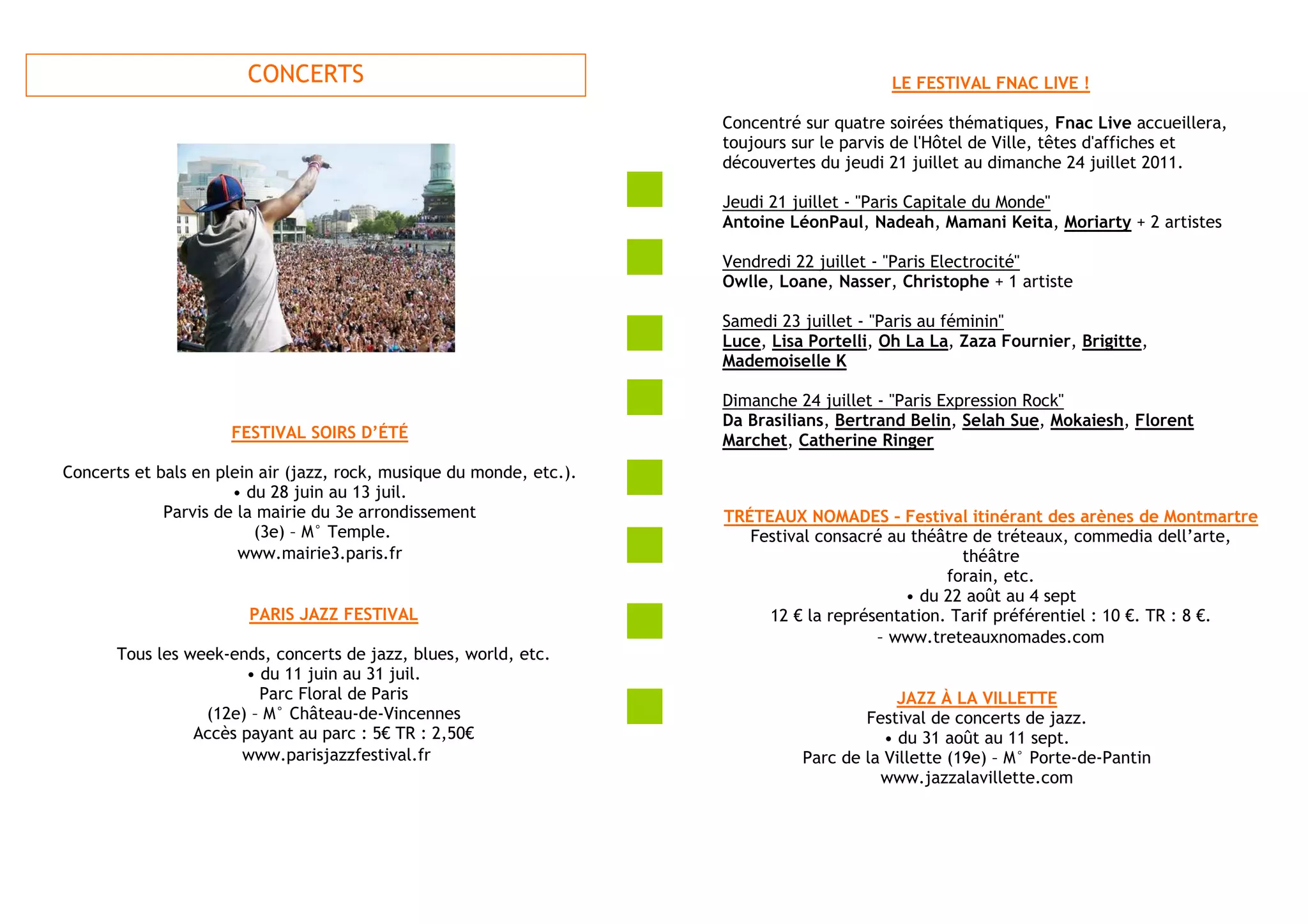CONCERTS                                                           LE FESTIVAL FNAC LIVE !

                                                                      Concentré sur quatre soirées thématiques, Fnac Live accueillera,
                                                                      toujours sur le parvis de l'Hôtel de Ville, têtes d'affiches et
                                                                      découvertes du jeudi 21 juillet au dimanche 24 juillet 2011.

                                                                      Jeudi 21 juillet - "Paris Capitale du Monde"
                                                                      Antoine LéonPaul, Nadeah, Mamani Keita, Moriarty + 2 artistes

                                                                      Vendredi 22 juillet - "Paris Electrocité"
                                                                      Owlle, Loane, Nasser, Christophe + 1 artiste

                                                                      Samedi 23 juillet - "Paris au féminin"
                                                                      Luce, Lisa Portelli, Oh La La, Zaza Fournier, Brigitte,
                                                                      Mademoiselle K

                                                                      Dimanche 24 juillet - "Paris Expression Rock"
                                                                      Da Brasilians, Bertrand Belin, Selah Sue, Mokaiesh, Florent
                     FESTIVAL SOIRS D’ÉTÉ                             Marchet, Catherine Ringer
Concerts et bals en plein air (jazz, rock, musique du monde, etc.).
                      • du 28 juin au 13 juil.
             Parvis de la mairie du 3e arrondissement                 TRÉTEAUX NOMADES – Festival itinérant des arènes de Montmartre
                         (3e) – M° Temple.                               Festival consacré au théâtre de tréteaux, commedia dell’arte,
                       www.mairie3.paris.fr                                                         théâtre
                                                                                                  forain, etc.
                                                                                             • du 22 août au 4 sept
                        PARIS JAZZ FESTIVAL                                12 € la représentation. Tarif préférentiel : 10 €. TR : 8 €.
                                                                                         – www.treteauxnomades.com
       Tous les week-ends, concerts de jazz, blues, world, etc.
                       • du 11 juin au 31 juil.
                         Parc Floral de Paris                                                JAZZ À LA VILLETTE
                  (12e) – M° Château-de-Vincennes                                       Festival de concerts de jazz.
                 Accès payant au parc : 5€ TR : 2,50€                                      • du 31 août au 11 sept.
                       www.parisjazzfestival.fr                                 Parc de la Villette (19e) – M° Porte-de-Pantin
                                                                                          www.jazzalavillette.com
 