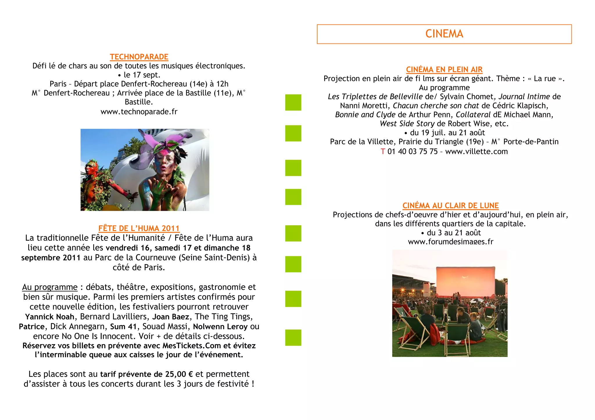 CINEMA
                          TECHNOPARADE
   Défi lé de chars au son de toutes les musiques électroniques.                             CINÉMA EN PLEIN AIR
                            • le 17 sept.                           Projection en plein air de fi lms sur écran géant. Thème : « La rue ».
        Paris – Départ place Denfert-Rochereau (14e) à 12h                                       Au programme
   M° Denfert-Rochereau ; Arrivée place de la Bastille (11e), M°     Les Triplettes de Belleville de/ Sylvain Chomet, Journal Intime de
                              Bastille.                                  Nanni Moretti, Chacun cherche son chat de Cédric Klapisch,
                       www.technoparade.fr                             Bonnie and Clyde de Arthur Penn, Collateral dE Michael Mann,
                                                                                     West Side Story de Robert Wise, etc.
                                                                                            • du 19 juil. au 21 août
                                                                      Parc de la Villette, Prairie du Triangle (19e) – M° Porte-de-Pantin
                                                                                     T 01 40 03 75 75 – www.villette.com




                                                                                          CINÉMA AU CLAIR DE LUNE
                                                                      Projections de chefs-d’oeuvre d’hier et d’aujourd’hui, en plein air,
                                                                                  dans les différents quartiers de la capitale.
                     FÊTE DE L’HUMA 2011
                                                                                                • du 3 au 21 août
 La traditionnelle Fête de l’Humanité / Fête de l’Huma aura                                 www.forumdesimages.fr
  lieu cette année les vendredi 16, samedi 17 et dimanche 18
septembre 2011 au Parc de la Courneuve (Seine Saint-Denis) à
                         côté de Paris.

 Au programme : débats, théâtre, expositions, gastronomie et
 bien sûr musique. Parmi les premiers artistes confirmés pour
   cette nouvelle édition, les festivaliers pourront retrouver
  Yannick Noah, Bernard Lavilliers, Joan Baez, The Ting Tings,
Patrice, Dick Annegarn, Sum 41, Souad Massi, Nolwenn Leroy ou
    encore No One Is Innocent. Voir + de détails ci-dessous.
Réservez vos billets en prévente avec MesTickets.Com et évitez
   l’interminable queue aux caisses le jour de l’événement.

  Les places sont au tarif prévente de 25,00 € et permettent
 d’assister à tous les concerts durant les 3 jours de festivité !
 