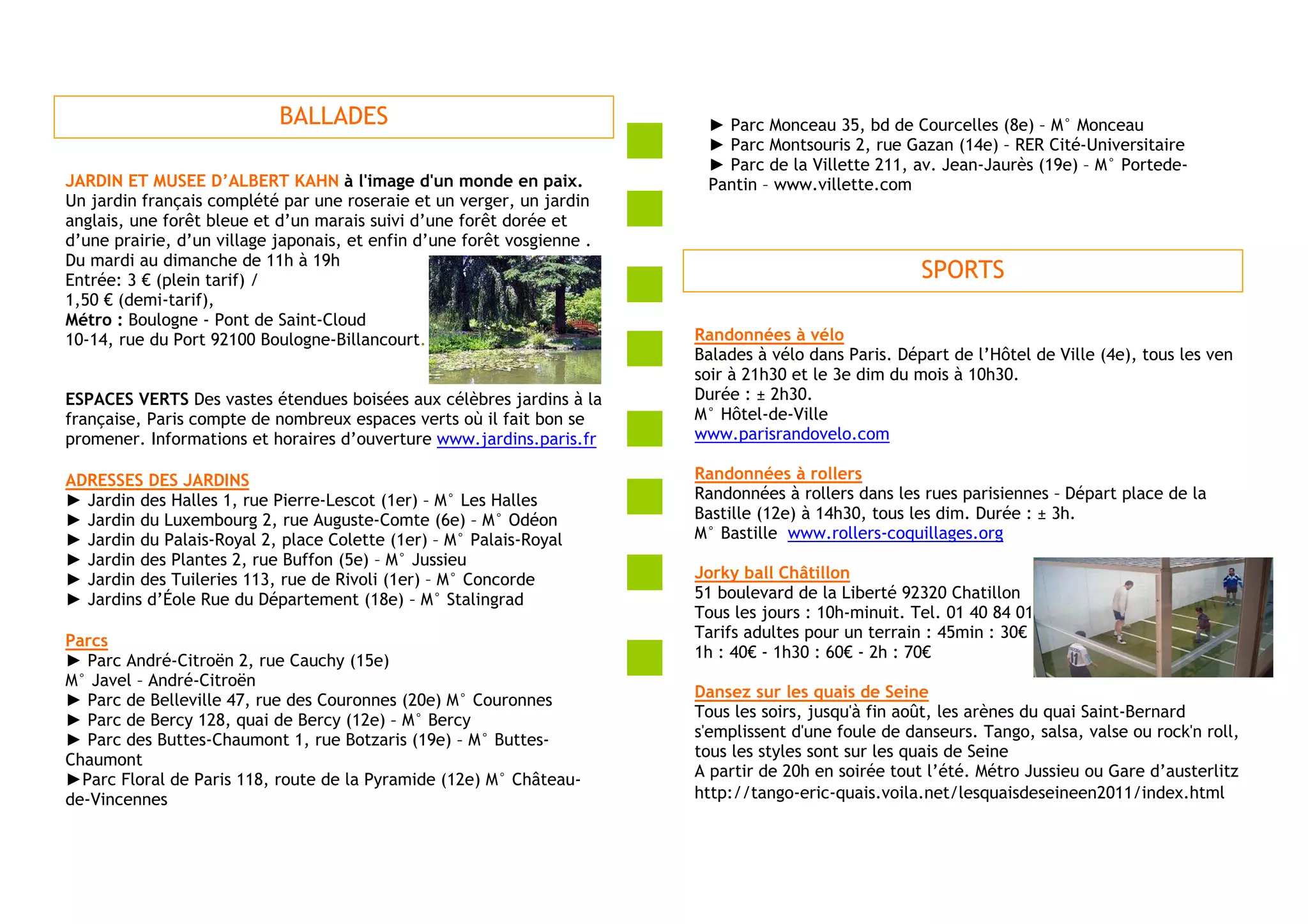 BALLADES                                      ► Parc Monceau 35, bd de Courcelles (8e) – M° Monceau
                                                                          ► Parc Montsouris 2, rue Gazan (14e) – RER Cité-Universitaire
                                                                          ► Parc de la Villette 211, av. Jean-Jaurès (19e) – M° Portede-
JARDIN ET MUSEE D’ALBERT KAHN à l'image d'un monde en paix.               Pantin – www.villette.com
Un jardin français complété par une roseraie et un verger, un jardin
anglais, une forêt bleue et d’un marais suivi d’une forêt dorée et
d’une prairie, d’un village japonais, et enfin d’une forêt vosgienne .
Du mardi au dimanche de 11h à 19h
Entrée: 3 € (plein tarif) /                                                                            SPORTS
1,50 € (demi-tarif),
Métro : Boulogne - Pont de Saint-Cloud
10-14, rue du Port 92100 Boulogne-Billancourt.                           Randonnées à vélo
                                                                         Balades à vélo dans Paris. Départ de l’Hôtel de Ville (4e), tous les ven
                                                                         soir à 21h30 et le 3e dim du mois à 10h30.
ESPACES VERTS Des vastes étendues boisées aux célèbres jardins à la      Durée : ± 2h30.
française, Paris compte de nombreux espaces verts où il fait bon se      M° Hôtel-de-Ville
promener. Informations et horaires d’ouverture www.jardins.paris.fr      www.parisrandovelo.com

ADRESSES DES JARDINS                                                     Randonnées à rollers
► Jardin des Halles 1, rue Pierre-Lescot (1er) – M° Les Halles           Randonnées à rollers dans les rues parisiennes – Départ place de la
► Jardin du Luxembourg 2, rue Auguste-Comte (6e) – M° Odéon              Bastille (12e) à 14h30, tous les dim. Durée : ± 3h.
► Jardin du Palais-Royal 2, place Colette (1er) – M° Palais-Royal        M° Bastille www.rollers-coquillages.org
► Jardin des Plantes 2, rue Buffon (5e) – M° Jussieu
► Jardin des Tuileries 113, rue de Rivoli (1er) – M° Concorde            Jorky ball Châtillon
► Jardins d’Éole Rue du Département (18e) – M° Stalingrad                51 boulevard de la Liberté 92320 Chatillon
                                                                         Tous les jours : 10h-minuit. Tel. 01 40 84 01 01 - www.jorkyball92.com
Parcs                                                                    Tarifs adultes pour un terrain : 45min : 30€
► Parc André-Citroën 2, rue Cauchy (15e)                                 1h : 40€ - 1h30 : 60€ - 2h : 70€
M° Javel – André-Citroën
► Parc de Belleville 47, rue des Couronnes (20e) M° Couronnes            Dansez sur les quais de Seine
► Parc de Bercy 128, quai de Bercy (12e) – M° Bercy                      Tous les soirs, jusqu'à fin août, les arènes du quai Saint-Bernard
► Parc des Buttes-Chaumont 1, rue Botzaris (19e) – M° Buttes-            s'emplissent d'une foule de danseurs. Tango, salsa, valse ou rock'n roll,
Chaumont                                                                 tous les styles sont sur les quais de Seine
►Parc Floral de Paris 118, route de la Pyramide (12e) M° Château-        A partir de 20h en soirée tout l’été. Métro Jussieu ou Gare d’austerlitz
de-Vincennes                                                             http://tango-eric-quais.voila.net/lesquaisdeseineen2011/index.html
 