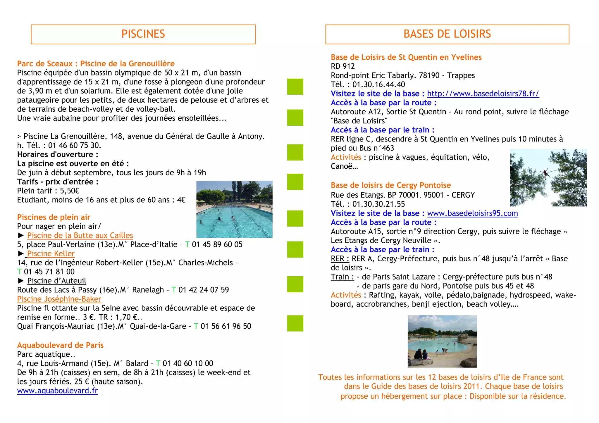 PISCINES                                                             BASES DE LOISIRS
                                                                             Base de Loisirs de St Quentin en Yvelines
Parc de Sceaux : Piscine de la Grenouillère                                  RD 912
Piscine équipée d'un bassin olympique de 50 x 21 m, d'un bassin              Rond-point Eric Tabarly. 78190 - Trappes
d'apprentissage de 15 x 21 m, d'une fosse à plongeon d'une profondeur        Tél. : 01.30.16.44.40
de 3,90 m et d'un solarium. Elle est également dotée d'une jolie             Visitez le site de la base : http://www.basedeloisirs78.fr/
pataugeoire pour les petits, de deux hectares de pelouse et d’arbres et      Accès à la base par la route :
de terrains de beach-volley et de volley-ball.                               Autoroute A12, Sortie St Quentin - Au rond point, suivre le fléchage
Une vraie aubaine pour profiter des journées ensoleillées...                 "Base de Loisirs"
                                                                             Accès à la base par le train :
> Piscine La Grenouillère, 148, avenue du Général de Gaulle à Antony.        RER ligne C, descendre à St Quentin en Yvelines puis 10 minutes à
h. Tél. : 01 46 60 75 30.                                                    pied ou Bus n°463
Horaires d'ouverture :                                                       Activités : piscine à vagues, équitation, vélo,
La piscine est ouverte en été :                                              Canoë…
De juin à début septembre, tous les jours de 9h à 19h
Tarifs - prix d'entrée :                                                     Base de loisirs de Cergy Pontoise
Plein tarif : 5,50€
                                                                             Rue des Etangs. BP 70001. 95001 - CERGY
Etudiant, moins de 16 ans et plus de 60 ans : 4€
                                                                             Tél. : 01.30.30.21.55
                                                                             Visitez le site de la base : www.basedeloisirs95.com
Piscines de plein air
                                                                             Accès à la base par la route :
Pour nager en plein air/
                                                                             Autoroute A15, sortie n°9 direction Cergy, puis suivre le fléchage «
► Piscine de la Butte aux Cailles
                                                                             Les Etangs de Cergy Neuville ».
5, place Paul-Verlaine (13e).M° Place-d’Italie – T 01 45 89 60 05
                                                                             Accès à la base par le train :
► Piscine Keller
                                                                             RER : RER A, Cergy-Préfecture, puis bus n°48 jusqu’à l’arrêt « Base
14, rue de l’Ingénieur Robert-Keller (15e).M° Charles-Michels –
                                                                             de loisirs ».
T 01 45 71 81 00
                                                                             Train : - de Paris Saint Lazare : Cergy-préfecture puis bus n°48
► Piscine d’Auteuil
                                                                                     - de paris gare du Nord, Pontoise puis bus 45 et 48
Route des Lacs à Passy (16e).M° Ranelagh – T 01 42 24 07 59
                                                                             Activités : Rafting, kayak, voile, pédalo,baignade, hydrospeed, wake-
Piscine Joséphine-Baker
                                                                             board, accrobranches, benji ejection, beach volley….
Piscine fl ottante sur la Seine avec bassin découvrable et espace de
remise en forme.. 3 €. TR : 1,70 €..
Quai François-Mauriac (13e).M° Quai-de-la-Gare – T 01 56 61 96 50

Aquaboulevard de Paris
Parc aquatique..
4, rue Louis-Armand (15e). M° Balard – T 01 40 60 10 00
De 9h à 21h (caisses) en sem, de 8h à 21h (caisses) le week-end et
                                                                          Toutes les informations sur les 12 bases de loisirs d’Ile de France sont
les jours fériés. 25 € (haute saison).
                                                                                 dans le Guide des bases de loisirs 2011. Chaque base de loisirs
www.aquaboulevard.fr
                                                                                propose un hébergement sur place : Disponible sur la résidence.
 