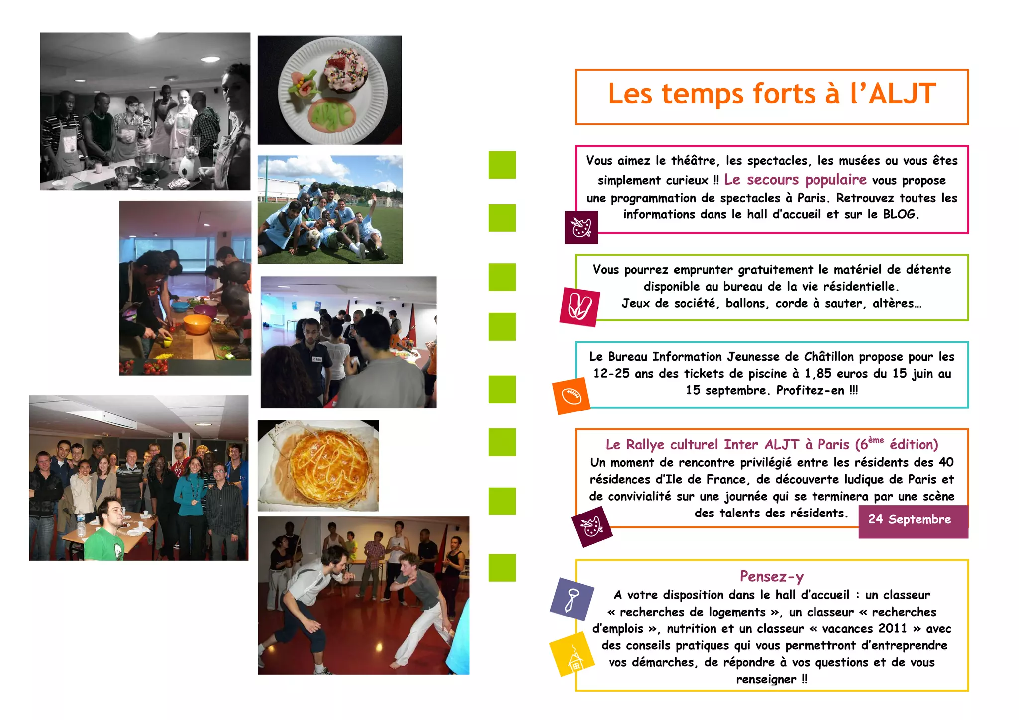 Les temps forts à l’ALJT

Vous aimez le théâtre, les spectacles, les musées ou vous êtes
  simplement curieux !! Le secours populaire vous propose
une programmation de spectacles à Paris. Retrouvez toutes les
      informations dans le hall d’accueil et sur le BLOG.



 Vous pourrez emprunter gratuitement le matériel de détente
         disponible au bureau de la vie résidentielle.
     Jeux de société, ballons, corde à sauter, altères…



Le Bureau Information Jeunesse de Châtillon propose pour les
 12-25 ans des tickets de piscine à 1,85 euros du 15 juin au
               15 septembre. Profitez-en !!!



   Le Rallye culturel Inter ALJT à Paris (6ème édition)
Un moment de rencontre privilégié entre les résidents des 40
résidences d’Ile de France, de découverte ludique de Paris et
de convivialité sur une journée qui se terminera par une scène
                   des talents des résidents.
                                                24 Septembre



                         Pensez-y
     A votre disposition dans le hall d’accueil : un classeur
    « recherches de logements », un classeur « recherches
 d’emplois », nutrition et un classeur « vacances 2011 » avec
   des conseils pratiques qui vous permettront d’entreprendre
    vos démarches, de répondre à vos questions et de vous
                          renseigner !!
 