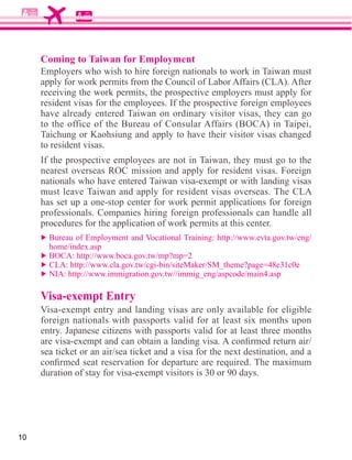 Coming to Taiwan for Employment
     Employers who wish to hire foreign nationals to work in Taiwan must

     receiving the work permits, the prospective employers must apply for
     resident visas for the employees. If the prospective foreign employees
     have already entered Taiwan on ordinary visitor visas, they can go

     Taichung or Kaohsiung and apply to have their visitor visas changed
     to resident visas.
     If the prospective employees are not in Taiwan, they must go to the
     nearest overseas ROC mission and apply for resident visas. Foreign


     has set up a one-stop center for work permit applications for foreign
     professionals. Companies hiring foreign professionals can handle all
     procedures for the application of work permits at this center.




     Visa-exempt Entry

     entry. Japanese citizens with passports valid for at least three months




10
 