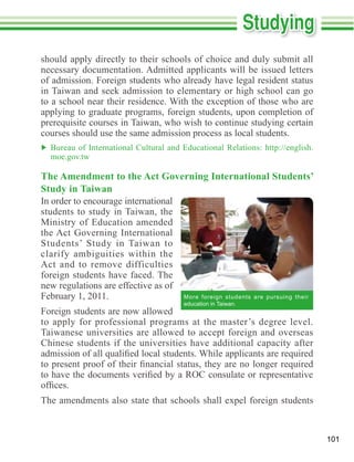 should apply directly to their schools of choice and duly submit all

of admission. Foreign students who already have legal resident status
in Taiwan and seek admission to elementary or high school can go

applying to graduate programs, foreign students, upon completion of
prerequisite courses in Taiwan, who wish to continue studying certain
courses should use the same admission process as local students.

  moe.gov.tw

The Amendment to the Act Governing International Students’
Study in Taiwan
In order to encourage international
students to study in Taiwan, the
Ministry of Education amended

Students’ Study in Taiwan to
clarify ambiguities within the

foreign students have faced. The
new regulations are effective as of
February 1, 2011.                     More foreign students are pursuing their
                                      education in Taiwan.
Foreign students are now allowed
to apply for professional programs at the master’s degree level.
Taiwanese universities are allowed to accept foreign and overseas
Chinese students if the universities have additional capacity after




                                                                                 101
 