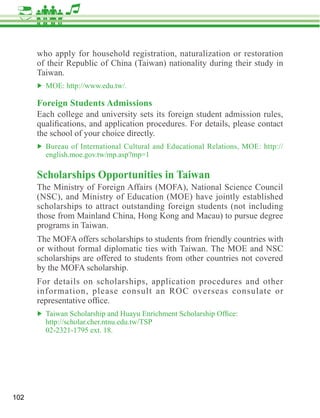 who apply for household registration, naturalization or restoration
      of their Republic of China (Taiwan) nationality during their study in
      Taiwan.


      Foreign Students Admissions
      Each college and university sets its foreign student admission rules,

      the school of your choice directly.



      Scholarships Opportunities in Taiwan
      (NSC), and Ministry of Education (MOE) have jointly established
      scholarships to attract outstanding foreign students (not including

      programs in Taiwan.

      or without formal diplomatic ties with Taiwan. The MOE and NSC
      scholarships are offered to students from other countries not covered

      For details on scholarships, application procedures and other
      information, please consult an ROC overseas consulate or




102
 