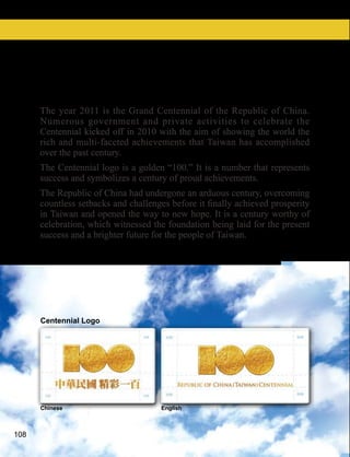 The Centennial of the Republic of China
      The year 2011 is the Grand Centennial of the Republic of China.
      Numerous government and private activities to celebrate the
      Centennial kicked off in 2010 with the aim of showing the world the
      rich and multi-faceted achievements that Taiwan has accomplished
      over the past century.
      The Centennial logo is a golden “100.” It is a number that represents
      success and symbolizes a century of proud achievements.
      The Republic of China had undergone an arduous century, overcoming

      in Taiwan and opened the way to new hope. It is a century worthy of
      celebration, which witnessed the foundation being laid for the present
      success and a brighter future for the people of Taiwan.




      Centennial Logo




      Chinese                        English



108
 