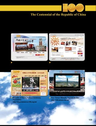 The Centennial of the Republic of China



Websites with Information on ROC Centennial Activities:




 Preparatory Committee for Centenary    Centennial National Celebration Website,
 Celebrations                           Council for Cultural Affairs
 http://100.president.gov.tw/           http://100.cca.gov.tw/




 Republic of China (Taiwan) Centenary   Tour Taiwan Website, Tourism Bureau
 Foundation                             http://100.taiwan.net.tw/
 http://www.taiwanroc100.org.tw/




                                                                                   109
 