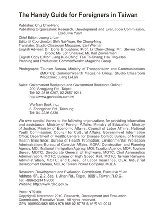The Handy Guide for Foreigners in Taiwan
Publisher: Chu Chin-Peng
Publishing Organization: Research, Development and Evaluation Commission,
                          Executive Yuan
Chief Editor: Juang Li-Lan
Editorial Coordinator: Shih Nai-Yuan Ke Chung-Ning
Translator: Studio Classroom Magazine Earl Wieman
English Adviser: Dr. Doris Brougham Prof. Li Chen-Ching Mr. Steven Colin
                 Crook Ms. Loh Shellyee Mr. Karl immerman
English Copy Editor: Liang Kuo-Ching Tsai Te-Chang Hsu Ting-Hao
Planning and Production: CommonWealth Magazine Group

Photographs: Tourism Bureau, Ministry of Transportation and Communications
              MOTC CommonWealth Magazine Group Studio Classroom
             Magazine Juang Li-Lan

Sales: Government Bookstore and Government Bookstore Online:
       209, Songjiang Rd., Taipei
       Tel: 02-2518-0207, 02-2657-9211
       http://www.govbooks.com.tw

      Wu-Nan Book Inc.:
      6, hongshan Rd., Taichung
      Tel: 04-2226-0330

We owe special thanks to the following organizations for providing information
and assistance: Ministry of Foreign Affairs Ministry of Education Ministry
of Justice Ministry of Economic Affairs Council of Labor Affairs National
Youth Commission Council for Cultural Affairs Government Information
Office Department of Health Centers for Disease Control Bureau of National
Health Insurance Bureau of Health Promotion Environmental Protection
Administration Bureau of Consular Affairs, MOFA Construction and Planning
Agency, MOI National Immigration Agency, MOI Taxation Agency, MOF Tourism
Bureau MOTC Directorate General of Highways, MOTC Civil Aeronautics
Administration, MOTC Bureau of High Speed Rail, MOTC Taiwan Railways
Administration, MOTC and Bureau of Labor Insurance, CLA Industrial
Development Bureau, MOEA Taiwan Power Company, MOEA.

Research, Development and Evaluation Commission, Executive Yuan
Address: 6F., 2-2, Sec. 1, Jinan Rd., Taipei, 10051, Taiwan, R.O.C.
Tel: +886-2-2341-9066
Website: http://www.rdec.gov.tw

Price: NT$100
Copyright© November 2010. Research, Development and Evaluation
Commission, Executive Yuan. All rights reserved.
GPN 1009903982/ ISBN 978-986-02-5775-5/          VII-0013
 