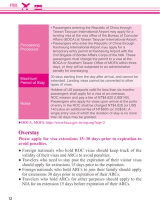 Taiwan Taoyuan International Airport may apply for a



     Processing
                       Kaohsiung International Airport may apply for a
     Procedure         temporary entry permit at Kaohsiung Airport with the
                       2nd Brigade of Border Affairs Corps of the NIA. These
                       passengers must change the permit to a visa at the

                       days, or they will be subjected to an administrative
                       penalty for overstaying
                      30 days starting from the day after arrival, and cannot be
     Maximum
                      extended. Landing visas cannot be converted to other
     Period of Stay   types of visas.
                      Holders of US passports valid for less than six months:
                      passengers shall apply for a visa at an overseas

                      Passengers who apply for visas upon arrival at the ports
     Notes

                      single entry visa of which the duration of stay is no more
                      than 30 days may be granted.



     Overstay
     Please apply for visa extensions 15~30 days prior to expiration to
     avoid penalties.




12
 
