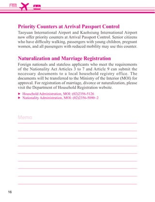 Priority Counters at Arrival Passport Control


     women, and all passengers with reduced mobility may use this counter.

     Naturalization and Marriage Registration
     Foreign nationals and stateless applicants who meet the requirements

     necessary documents to a local household registry office. The
     documents will be transferred to the Ministry of the Interior (MOI) for
     approval. For registration of marriage, divorce or naturalization, please




     Memo




16
 