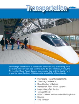 Taiwan High Speed Rail is a speedy and convenient way of traveling down
the island. Travelers can also use the round-the-island railroad, buses, the
Metropolitan Rapid Transit System, cars, motorcycles, and bicycles to travel



                                   International Flights/Domestic Flights
                                   Taiwan High Speed Rail
                                   Round-the-island Railroad
                                   Metropolitan Rapid Transit Systems
                                   Long-distance Bus Service
                                   Taxis/Car Rental
                                   Driver’s License and International Driving Permit
                                   Bicycles
                                   Ship Transport
 