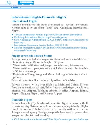 International Flights/Domestic Flights
     International Flights
     Taiwan’s international air routes are served by Taoyuan International




       I

       eng/aspcode/main4.asp

     Flights across the Taiwan Straits
     Foreign passport holders may enter from and depart to Mainland




      permits.




     Domestic Flights

     airports serving Taiwan as well as the surrounding islands. Flights
     should be reserved before departure, directly with an airline or
     through a travel agency. Foreign passport holders need to present their
     passports at check-in and boarding.


18
 