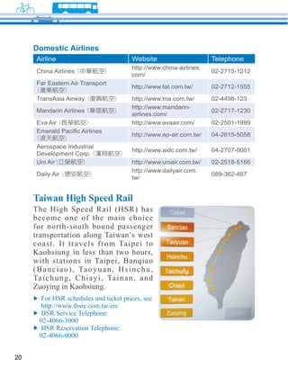 Domestic Airlines
      Airline                                Website                      Telephone
                                             http://www.china-airlines.
      China Airlines                                                      02-2715-1212
                                             com/
      Far Eastern Air Transport
                                             http://www.fat.com.tw/       02-2712-1555

      TransAsia Airway                       http://www.tna.com.tw/       02-4498-123
                                             http://www.mandarin-
      Mandarin Airlines                                                   02-2717-1230
                                             airlines.com/
      Eva Air                                http://www.evaair.com/       02-2501-1999

                                             http://www.ep-air.com.tw/    04-2615-5058

      Aerospace Industrial
                                             http://www.aidc.com.tw/      04-2707-0001
      Development Corp.
      Uni Air                                http://www.uniair.com.tw/    02-2518-5166
                                             http://www.dailyair.com.
      Daily Air                                                           089-362-487
                                             tw/


     Taiwan High Speed Rail
     become one of the main choice
     for north-south bound passenger
     transportation along Taiwan’s west
     coast. It travels from Taipei to
     Kaohsiung in less than two hours,
     with stations in Taipei, Banqiao

     Ta i c h u n g , C h i a y i , Ta i n a n , a n d
     Zuoying in Kaohsiung.



       02-4066-3000

       02-4066-0000


20
 