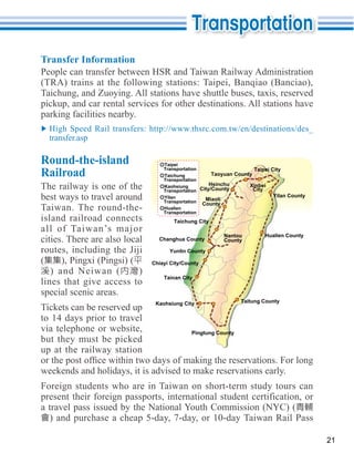 Transfer Information




parking facilities nearby.

  transfer.asp

Round-the-island                   Taipei

Railroad                           Transportation
                                   Taichung
                                   Transportation
                                                       Taoyuan County
                                                                      Taipei City


The railway is one of the          Kaohsiung          Hsinchu
                                   Transportation City/County
                                                                    Xinbei
                                                                      City
best ways to travel around         Yilan
                                   Transportation   Miaoli
                                                                              Yilan County
                                                   County
Taiwan. The round-the-             Hualien
                                   Transportation
island railroad connects               Taichung City
all of Taiwan’s major
                                                          Nantou          Hualien County
cities. There are also local     Changhua County          County

routes, including the Jiji           Yunlin County
(                              Chiayi City/County
   ) and Neiwan (          )
                                   Tainan City
lines that give access to
special scenic areas.
                                Kaohsiung City                  Taitung County
Tickets can be reserved up
to 14 days prior to travel
via telephone or website,                     Pingtung County
but they must be picked
up at the railway station

weekends and holidays, it is advised to make reservations early.
Foreign students who are in Taiwan on short-term study tours can
present their foreign passports, international student certification, or
a travel pass issued by the National Youth Commission (NYC) (


                                                                                             21
 