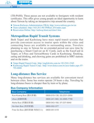 Metropolitan Rapid Transit Systems
     Both Taipei and Kaohsiung have mass rapid transit systems that
     provide convenient access to tourist spots within the cities and
     connecting buses are available to surrounding areas. Travelers

     purchasing a Smart Card (or an IC Card), such as the EasyCard in
     Taipei, or I-Pass and TaiwanMoney Cards in Kaohsiung. Smoking,
     eating and drinking, and chewing gums are prohibited in MRT stations
     and on the trains.




     Long-distance Bus Service
     Many long-distance bus services are available for convenient travel
     between cities. Some bus routes operate 24 hours a day. Traveling by
     long-distance buses is cheaper than by train or by plane.
     Bus Company Information
      Bus Company                                   Telephone
                                     0800-010-138, 02-2331-2950
                                     0800-241-560, 02-2995-7799
                                     0800-043-168, 07-237-5640
                                     0800-002-377
                                     0800-051-519


22
 