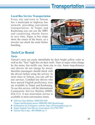 Local Bus Service Transportation
Every city and town in Taiwan
has a municipal or highway bus
network, providing convenient
transportation. In Taipei and
Kaohsiung you can use the MRT
and connecting shuttle buses
to save time. Signs at bus stops
show the routes of the buses, so a
traveler can check the route before
boarding.
                                          The local bus is a great choice for short-
                                          distance transportation.

Taxis/Car Rental
Taxis


by the meter, but tariffs vary from city to city. Some long-distance

therefore passengers should check with
the drivers before using the service. In
most cities in Taiwan, you can call for

have passed English proficiency tests
are available in Taipei and Kaohsiung.
To use this service, call the International

                                              Taxis provide fast and convenient
available in most convenience stores.         services.



  (Taipei and Keelung areas), 0800-001-006 (Kaohsiung)




                                                                                       23
 