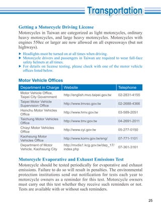 Getting a Motorcycle Driving License
Motorcycles in Taiwan are categorized as light motorcycles, ordinary
heavy motorcycles, and large heavy motorcycles. Motorcycles with

highways).

  Motorcycle drivers and passengers in Taiwan are required to wear full-face
  safety helmets at all times.
  For details on license testing, please check with one of the motor vehicle




 Department in Charge      Website                            Telephone
                           http://english.mvo.taipei.gov.tw   02-2831-4155
 Taipei City Government
 Taipei Motor Vehicle
                           http://www.tmvso.gov.tw            02-2688-4366

 Hsinchu Motor Vehicles
                           http://www.hmv.gov.tw              03-589-2051

 Taichung Motor Vehicles
                           http://www.tmv.gov.tw              04-2691-2011

 Chiayi Motor Vehicles
                           http://www.cyi.gov.tw              05-277-0150

 Kaohsiung Motor
                           http://www.komv.gov.tw/eng/        07-771-1101

 Department of Motor       http://mvdis1.kcg.gov.tw/dep_17/
                                                              07-361-3161
 Vehicle, Kaohsiung City   index.php


Motorcycle Evaporative and Exhaust Emissions Test

emissions. Failure to do so will result in penalties. The environmental
protection institutions send out notification for tests each year to
motorcycle owners as a reminder for this test. Motorcycle owners
must carry out this test whether they receive such reminders or not.
Tests are available with or without such reminders.

                                                                               25
 