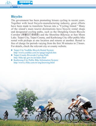 Bicycles
     The government has been promoting leisure cycling in recent years.
     Together with local bicycle-manufacturing industry, great efforts
     have been made to transform Taiwan into a “Cycling Island.” Many
     of the island’s main tourist destinations have bicycle rental shops
     and designated cycling paths, such as the Dongfeng Green Bicycle
     Corridor (                 ) and the Shoreline Bikeway at Sun Moon
     Lake. Taipei City, Taipei County, and Kaohsiung City offer public bike
     rental with pickups at one location and returns at another. Rental is

     For details, check the relevant city or county website.




26
 