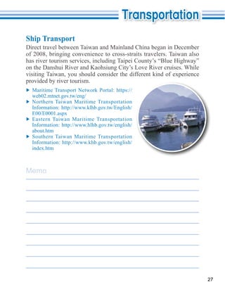 Ship Transport
Direct travel between Taiwan and Mainland China began in December
of 2008, bringing convenience to cross-straits travelers. Taiwan also

on the Danshui River and Kaohsiung City’s Love River cruises. While

provided by river tourism.

  web02.mtnet.gov.tw/eng/
  Northern Taiwan Maritime Transportation


  Eastern Taiwan Maritime Transportation

  about.htm
  Southern Taiwan Maritime Transportation




Memo




                                                                        27
 