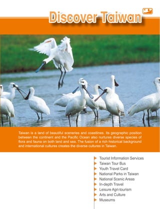 Taiwan is a land of beautiful sceneries and coastlines. Its geographic position


and international cultures creates the diverse cultures in Taiwan.


                                                      Tourist Information Services
                                                      Taiwan Tour Bus
                                                      Youth Travel Card
                                                      National Parks in Taiwan
                                                      National Scenic Areas
                                                      In-depth Travel
                                                      Leisure Agri-tourism
                                                      Arts and Culture
                                                      Museums
 