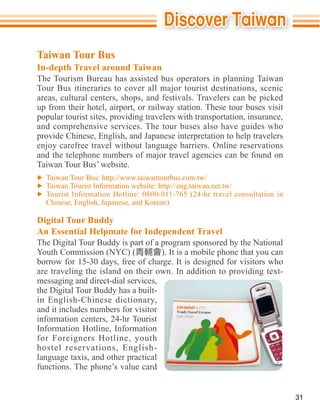 Taiwan Tour Bus
In-depth Travel around Taiwan
The Tourism Bureau has assisted bus operators in planning Taiwan
Tour Bus itineraries to cover all major tourist destinations, scenic
areas, cultural centers, shops, and festivals. Travelers can be picked
up from their hotel, airport, or railway station. These tour buses visit
popular tourist sites, providing travelers with transportation, insurance,
and comprehensive services. The tour buses also have guides who
provide Chinese, English, and Japanese interpretation to help travelers
enjoy carefree travel without language barriers. Online reservations
and the telephone numbers of major travel agencies can be found on
Taiwan Tour Bus’ website.



  Chinese, English, Japanese, and Korean)

Digital Tour Buddy
An Essential Helpmate for Independent Travel
The Digital Tour Buddy is part of a program sponsored by the National
Youth Commission (NYC) (            ). It is a mobile phone that you can
borrow for 15-30 days, free of charge. It is designed for visitors who

messaging and direct-dial services,
the Digital Tour Buddy has a built-
in English-Chinese dictionary,
and it includes numbers for visitor
information centers, 24-hr Tourist


hostel reservations, English-

functions. The phone’s value card


                                                                             31
 