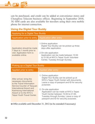 can be purchased, and credit can be added at convenience stores and
     Chunghwa Telecom business offices. Beginning in September 2010,
     3G SIM cards are also available for travelers using their own mobile
     phone for internet connection.
     Using the Digital Tour Buddy
      Applying for a Digital Tour Buddy
      Application prior to entry    Application after entry

                                    1.Online application
                                      Digital Tour Buddy can be picked up three
      Application should be made      days after application.
      7 days to 1 month prior to
      visit. Application form is    2.On-site application
      available online.               Application can be made between 10:00
                                      to 21:00 at NYC’s Taipei Youth Volunteer
                                      Center, Tuesday through Sunday.

      Picking up a Digital Tour Buddy
      Applied prior to entry        Applied after entry

                                    1. Online application
                                       Digital Tour Buddy can be picked up at
      After arrival, bring the
                                       NYC’s Taipei Youth Center with documents.
      necessary documents
                                       Leave a copy of passport and ID for security
      to the Travel Information
                                       purposes.
      Service Counter of Taoyuan
      International Airport and
                                    2. On-site application
      Kaohsiung International
                                       Application can be made at NYC’s Taipei
      Airport or to the NYC’s
                                       Youth Center between 10:00 to 21:00,
      Taipei Youth Travel Center.
                                       Tuesday through Sunday. Leave a copy of
                                       passport and ID for security purposes.




32
 