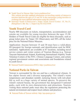 This website provides updated information on travelling mainly of interest to
  travelers between the ages of 15 and 30. It also encourages young travelers to


  ZhongXiao E. Rd. Sec. 1, Taipei City 02-3322-5550

Youth Travel Card
Nearly 800 discounts on tickets, transportation, accommodation and
cuisine are available for young travelers between the ages 15-30.

group ticket price for Taipei 101 Observatory and 50% off the ticket
price for the National Palace Museum.

ID (passport for foreign nationals and identification card for ROC

service centers and visitor centers of Tourism Bureau (e.g. Taiwan

Volunteer Centers of the NYC, Chinese Language Centers, and certain
regional government centers and associations and foundations related
to youth travel.


National Parks in Taiwan
Taiwan is surrounded by the sea and has a subtropical climate. It
has alpine forests and a diverse topography. The island’s warm
temperatures and abundant rainfall, nurturing forests with rich plant
life as well as a huge variety of animal species. To preserve the
island’s natural beauty, the government has designated 8 national
parks, each with its own characteristics and attractions. Tourists
visiting these national parks must obey the regulations protecting the
natural environment and respect local cultures and practices.



                                                                                   33
 