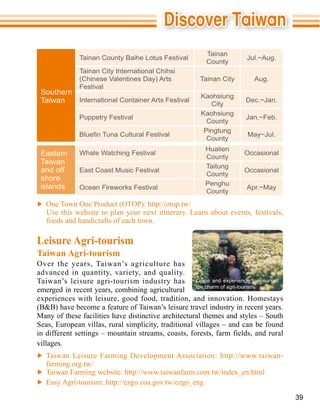 Tainan
             Tainan County Baihe Lotus Festival                        Jul.~Aug.
                                                        County
             Tainan City International Chihsi
                                                     Tainan City          Aug.
             Festival
 Southern
                                                     Kaohsiung
 Taiwan   International Container Arts Festival
                                                        City
                                                                       Dec.~Jan.

                                                     Kaohsiung
             Puppetry Festival                                         Jan.~Feb.
                                                       County
                                                      Pingtung
                                                                       May~Jul.
                                                       County
                                                       Hualien
 Eastern     Whale Watching Festival
                                                       County
                                                                      Occasional
 Taiwan
                                                       Taitung
 and off     East Coast Music Festival                                Occasional
                                                       County
 shore
 islands                                               Penghu
             Ocean Fireworks Festival                                  Apr.~May
                                                       County



   foods and handicrafts of each town.

Leisure Agri-tourism
Taiwan Agri-tourism
Over the years, Taiwan’s agriculture has
advanced in quantity, variety, and quality.
Taiwan’s leisure agri-tourism industry has          Come and experience for yourself
                                                    the charm of agri-tourism.
emerged in recent years, combining agricultural

(B&B) have become a feature of Taiwan’s leisure travel industry in recent years.
Many of these facilities have distinctive architectural themes and styles – South
Seas, European villas, rural simplicity, traditional villages – and can be found
in different settings – mountain streams, coasts, forests, farm fields, and rural
villages.

  farming.org.tw/



                                                                                       39
 