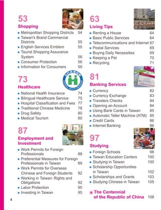 53                                      63
    Shopping                                Living Tips
     Metropolitan Shopping Districts   54    Renting a House                 64
     Taiwan's Brand Commercial               Basic Public Services           64
     Districts                         55    Telecommunications and Internet 67
     English Services Emblem           55    Postal Services                 69
     Tourist Shopping Assurance              Buying Daily Necessities        69
     System                            56    Keeping a Pet                   70
     Consumer Protection               56    Recycling                       71
     Information for Consumers         59


    73                                      81
                                            Banking Services
    Healthcare
                                             Currency                       82
     National Health Insurance         74
                                             Currency Exchange              83
     Bilingual Healthcare Service      75
                                             Travelers Checks               84
                                             Opening an Account             84
     Traditional Chinese Medicine      78
                                             Using Bank Cards in Taiwan     85
     Drug Safety                       80
     Medical Tourism                   80
                                             Credit Cards                   86
                                             Internet Banking               86
    87
    Employment and
    Investment
                                            97
                                            Studying
     Work Permits for Foreign
     Professionals                     88    Foreign Schools                98
     Preferential Measures for Foreign       Taiwan Education Centers      100
     Professionals in Taiwan           89    Studying in Taiwan            100
     Work Permits for Overseas               Scholarship Opportunities
     Chinese and Foreign Students 92         in Taiwan                     102
     Working in Taiwan: Rights and           Scholarships and Grants       103
     Obligations                       92    Studying Chinese in Taiwan    105
     Labor Protection                  95
     Investing in Taiwan               95    The Centennial
                                             of the Republic of China 108
4
 
