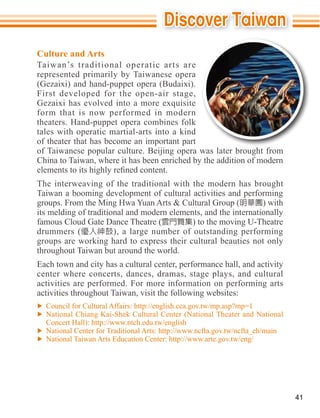 Culture and Arts
Taiwan’s traditional operatic arts are
represented primarily by Taiwanese opera

First developed for the open-air stage,

form that is now performed in modern

tales with operatic martial-arts into a kind
of theater that has become an important part
of Taiwanese popular culture. Beijing opera was later brought from
China to Taiwan, where it has been enriched by the addition of modern

The interweaving of the traditional with the modern has brought
Taiwan a booming development of cultural activities and performing
                                                                 ) with
its melding of traditional and modern elements, and the internationally
famous Cloud Gate Dance Theatre (           ) to the moving U-Theatre
drummers (             ), a large number of outstanding performing

throughout Taiwan but around the world.
Each town and city has a cultural center, performance hall, and activity
center where concerts, dances, dramas, stage plays, and cultural
activities are performed. For more information on performing arts


  National Chiang Kai-Shek Cultural Center (National Theater and National




                                                                            41
 