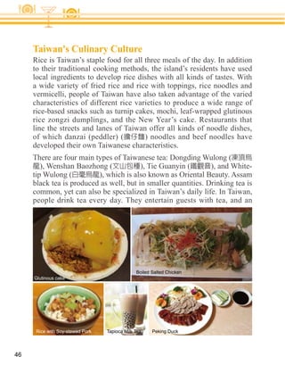 Taiwan's Culinary Culture
     Rice is Taiwan’s staple food for all three meals of the day. In addition
     to their traditional cooking methods, the island’s residents have used
     local ingredients to develop rice dishes with all kinds of tastes. With
     a wide variety of fried rice and rice with toppings, rice noodles and
     vermicelli, people of Taiwan have also taken advantage of the varied
     characteristics of different rice varieties to produce a wide range of
     rice-based snacks such as turnip cakes, mochi, leaf-wrapped glutinous
     rice zongzi dumplings, and the New Year’s cake. Restaurants that
     line the streets and lanes of Taiwan offer all kinds of noodle dishes,
     of which danzai (peddler) (          ) noodles and beef noodles have
     developed their own Taiwanese characteristics.

        ), Wenshan Baozhong (            ), Tie Guanyin (       ), and White-
     tip Wulong (
     black tea is produced as well, but in smaller quantities. Drinking tea is
     common, yet can also be specialized in Taiwan’s daily life. In Taiwan,
     people drink tea every day. They entertain guests with tea, and an




                                               Boiled Salted Chicken
     Glutinous cake




      Rice with Soy-stewed Pork   Tapioca Milk Tea    Peking Duck




46
 