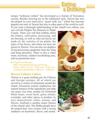 unique “teahouse culture” has developed as a feature of Taiwanese
society. Besides brewing tea in the traditional style, Taiwan has also
developed its own innovative “pearl milk tea,” which has become
popular not only in Taiwan but also in other parts of the world as well.
If you want a thorough understanding of the island’s tea culture, you
can visit the Pinglin Tea Museum in Taipei

the history, cultivation, processing, and
tea brewing, as well as what tea leaves are
made of, the varieties of tea plants, the
types of tea leaves, and where tea trees are
grown in Taiwan. You can also see displays
of tea-processing equipment from the Tang
and Song dynasties. There is also a video
room, tea house, outdoor tea-drinking area,
and tea promotion area.




Diverse Culinary Culture
Taiwan is a great melting pot for Chinese
and foreign cuisines, all of which are
served in a variety of restaurants around the
island. Taiwanese cuisine emphasizes the
natural features of the ingredients and adds
soy sauce, rice wine, sesame oil, fermented
black beans, sweet basil, green onions,
coriander, and other spices to produce its
own characteristic colors, aromas, and
flavors. Seafood is another major feature

developed their own cuisine with a strong


                                                                           47
 