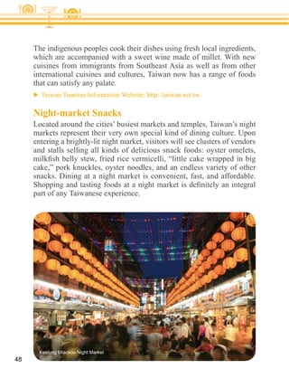 The indigenous peoples cook their dishes using fresh local ingredients,
     which are accompanied with a sweet wine made of millet. With new

     international cuisines and cultures, Taiwan now has a range of foods
     that can satisfy any palate.


     Night-market Snacks
     Located around the cities’ busiest markets and temples, Taiwan’s night
     markets represent their very own special kind of dining culture. Upon
     entering a brightly-lit night market, visitors will see clusters of vendors


     cake,” pork knuckles, oyster noodles, and an endless variety of other
     snacks. Dining at a night market is convenient, fast, and affordable.




       Keelung Miaokou Night Market
48
 