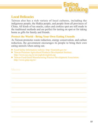 Local Delicacies
Taiwan also has a rich variety of local cultures, including the


the traditional methods and are perfect for tasting on spot or for taking
home as gifts for family and friends.
Protect the World - Bring Your Own Eating Utensils

reduction, the government encourages its people to bring their own
eating utensils when eating out.




Memo




                                                                            51
 