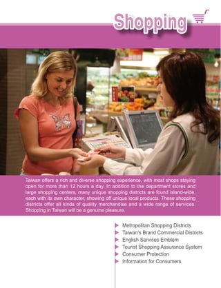 Taiwan offers a rich and diverse shopping experience, with most shops staying
open for more than 12 hours a day. In addition to the department stores and
large shopping centers, many unique shopping districts are found island-wide,
each with its own character, showing off unique local products. These shopping
districts offer all kinds of quality merchandise and a wide range of services.
Shopping in Taiwan will be a genuine pleasure.


                                            Metropolitan Shopping Districts
                                            Taiwan's Brand Commercial Districts
                                            English Services Emblem
                                            Tourist Shopping Assurance System
                                            Consumer Protection
                                            Information for Consumers
 