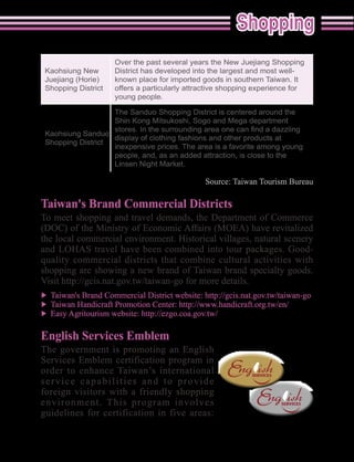 Over the past several years the New Juejiang Shopping
Kaohsiung New       District has developed into the largest and most well-
                    known place for imported goods in southern Taiwan. It
Shopping District   offers a particularly attractive shopping experience for
                    young people.

                    The Sanduo Shopping District is centered around the
                    Shin Kong Mitsukoshi, Sogo and Mega department
Kaohsiung Sanduo
                  display of clothing fashions and other products at
Shopping District
                  inexpensive prices. The area is a favorite among young
                  people, and, as an added attraction, is close to the
                  Linsen Night Market.




Taiwan's Brand Commercial Districts
To meet shopping and travel demands, the Department of Commerce



quality commercial districts that combine cultural activities with
shopping are showing a new brand of Taiwan brand specialty goods.




English Services Emblem
The government is promoting an English
Services Emblem certification program in
order to enhance Taiwan’s international
service capabilities and to provide
foreign visitors with a friendly shopping
environment. This program involves
                                                     English Services Emblem


                                                                               55
 