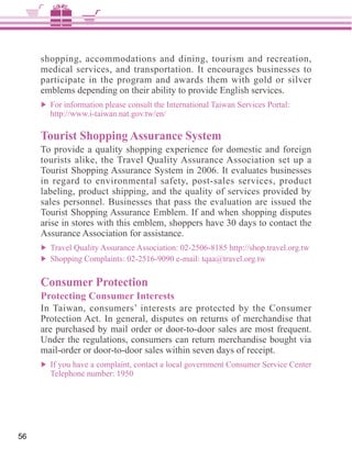 shopping, accommodations and dining, tourism and recreation,
     medical services, and transportation. It encourages businesses to
     participate in the program and awards them with gold or silver
     emblems depending on their ability to provide English services.



     Tourist Shopping Assurance System


     in regard to environmental safety, post-sales services, product
     labeling, product shipping, and the quality of services provided by
     sales personnel. Businesses that pass the evaluation are issued the

     arise in stores with this emblem, shoppers have 30 days to contact the




     Consumer Protection
     Protecting Consumer Interests
     In Taiwan, consumers’ interests are protected by the Consumer

     are purchased by mail order or door-to-door sales are most frequent.
     Under the regulations, consumers can return merchandise bought via
     mail-order or door-to-door sales within seven days of receipt.
       If you have a complaint, contact a local government Consumer Service Center




56
 