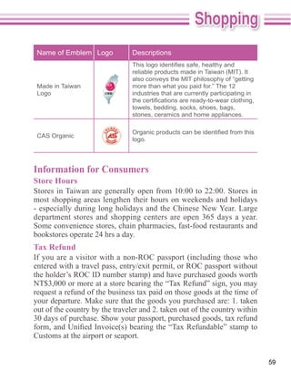 Name of Emblem Logo            Descriptions


                                also conveys the MIT philosophy of “getting
 Made in Taiwan                 more than what you paid for.” The 12
 Logo                           industries that are currently participating in

                                towels, bedding, socks, shoes, bags,
                                stones, ceramics and home appliances.


 CAS Organic
                                logo.




Information for Consumers
Store Hours

most shopping areas lengthen their hours on weekends and holidays
- especially during long holidays and the Chinese New Year. Large
department stores and shopping centers are open 365 days a year.
Some convenience stores, chain pharmacies, fast-food restaurants and
bookstores operate 24 hrs a day.
Tax Refund
If you are a visitor with a non-ROC passport (including those who

the holder’s ROC ID number stamp) and have purchased goods worth



out of the country by the traveler and 2. taken out of the country within


Customs at the airport or seaport.


                                                                                 59
 