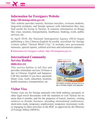 Information for Foreigners Website
    http://iff.immigration.gov.tw
    This website provides tourists, business travelers, overseas students,
    long-term residents, and foreign spouses with information they may
    find useful for living in Taiwan. It contains information on things

    services, etc.

    publishing a free Chinese-English bi-weekly newsletter for foreign
    visitors called “Taiwan What’s Up.” It includes new government
    measures, special reports, cultural activities and information updates.


    International Community
    Service Hotline
    0800-024-111
    This service hotline is toll free and
    provides immediate services 24 hours a
    day in Chinese, English and Japanese.
    Call this number if you have questions

    health insurance, transportation, etc.
                                               The hotline provides services 24 hrs a
                                               day in Chinese, English, and Japanese.

    Visitor Visa
    Visitor visas are for foreign nationals who hold ordinary passports or
    other legal travel documents with the intention to visit Taiwan for no
                                                  	
 	
 	
                        	
 	
 	
    	
 




    more than 6 months, and for the purposes of transit, tourism, visiting
    relatives or friends, business, attending international conferences,
    short-term study, temporary employment, temporary missionary work,
    or engaging in other activities in the ROC as approved by the Ministry



6
 