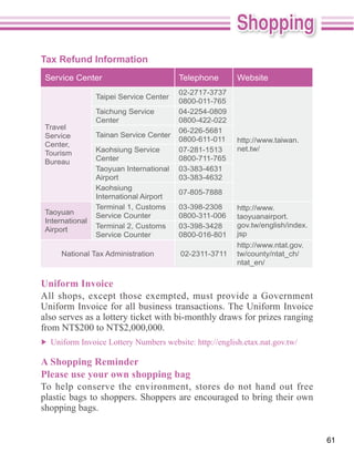 Tax Refund Information
 Service Center                          Telephone      Website
                                         02-2717-3737
                 Taipei Service Center
                                         0800-011-765
                 Taichung Service        04-2254-0809
                 Center                  0800-422-022
 Travel                                  06-226-5681
 Service         Tainan Service Center
                                         0800-611-011   http://www.taiwan.
 Center,
                 Kaohsiung Service       07-281-1513    net.tw/
 Tourism
 Bureau          Center                  0800-711-765
                 Taoyuan International   03-383-4631
                 Airport                 03-383-4632
                 Kaohsiung
                                         07-805-7888
                 International Airport
                 Terminal 1, Customs     03-398-2308    http://www.
 Taoyuan         Service Counter         0800-311-006   taoyuanairport.
 International
                 Terminal 2, Customs     03-398-3428    gov.tw/english/index.
 Airport
                 Service Counter         0800-016-801   jsp
                                                        http://www.ntat.gov.
      National Tax Administration        02-2311-3711   tw/county/ntat_ch/
                                                        ntat_en/

Uniform Invoice

Uniform Invoice for all business transactions. The Uniform Invoice
also serves as a lottery ticket with bi-monthly draws for prizes ranging
from NT$200 to NT$2,000,000.


A Shopping Reminder
Please use your own shopping bag
To help conserve the environment, stores do not hand out free
plastic bags to shoppers. Shoppers are encouraged to bring their own
shopping bags.


                                                                                61
 